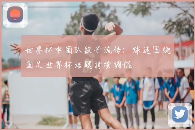 世界杯中国队段子流传：球迷围绕国足世界杯话题持续调侃