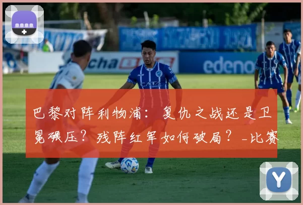 巴黎对阵利物浦：复仇之战还是卫冕碾压？残阵红军如何破局？_比赛_欧冠_本赛季