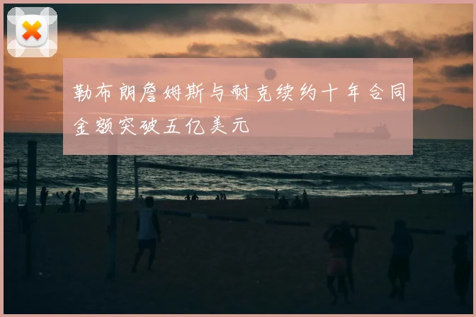 勒布朗詹姆斯与耐克续约十年合同金额突破五亿美元