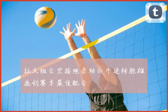 拉文组合空接绝杀助公牛逆转胜雄鹿创赛季最佳配合