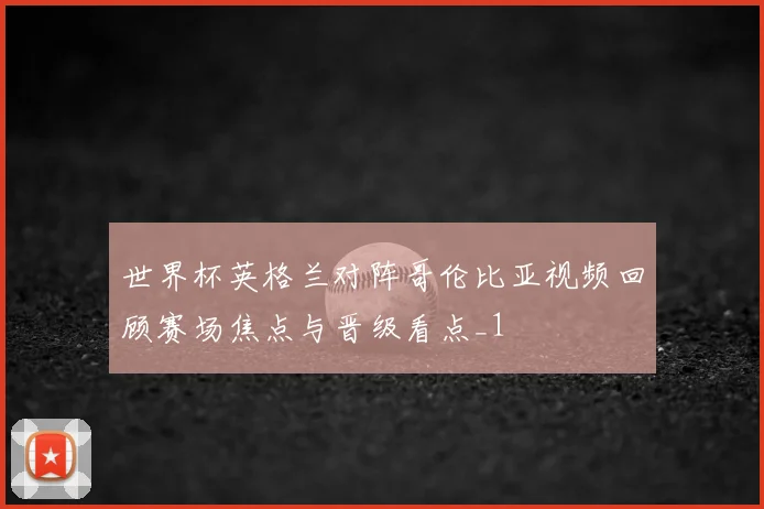 世界杯英格兰对阵哥伦比亚视频回顾赛场焦点与晋级看点_1
