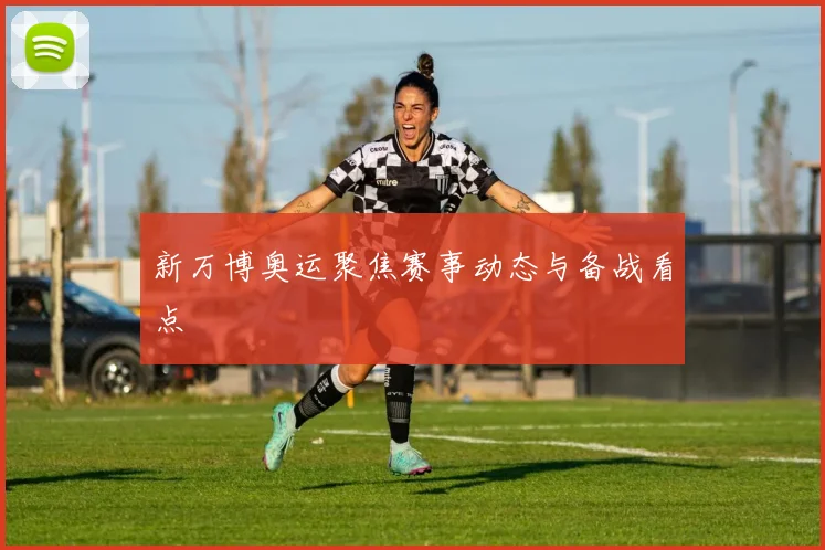 新万博奥运聚焦赛事动态与备战看点