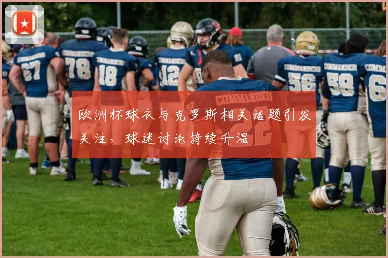 欧洲杯球衣与克罗斯相关话题引发关注，球迷讨论持续升温