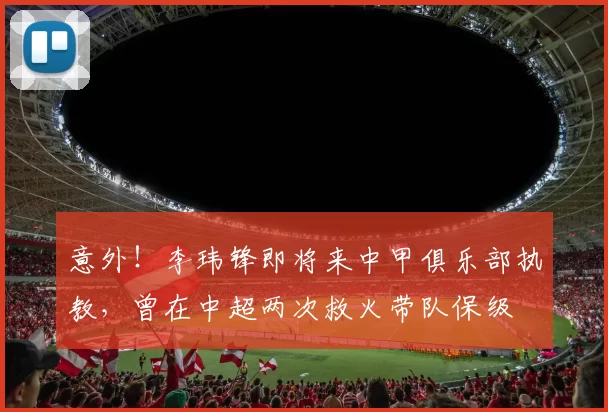 意外！李玮锋即将来中甲俱乐部执教，曾在中超两次救火带队保级