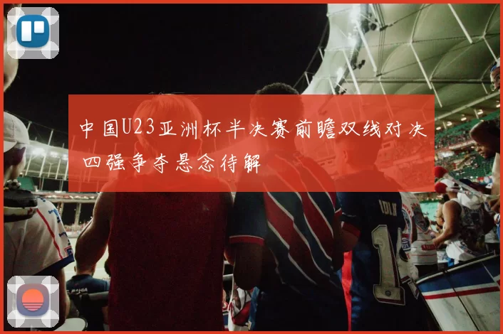 中国U23亚洲杯半决赛前瞻双线对决 四强争夺悬念待解