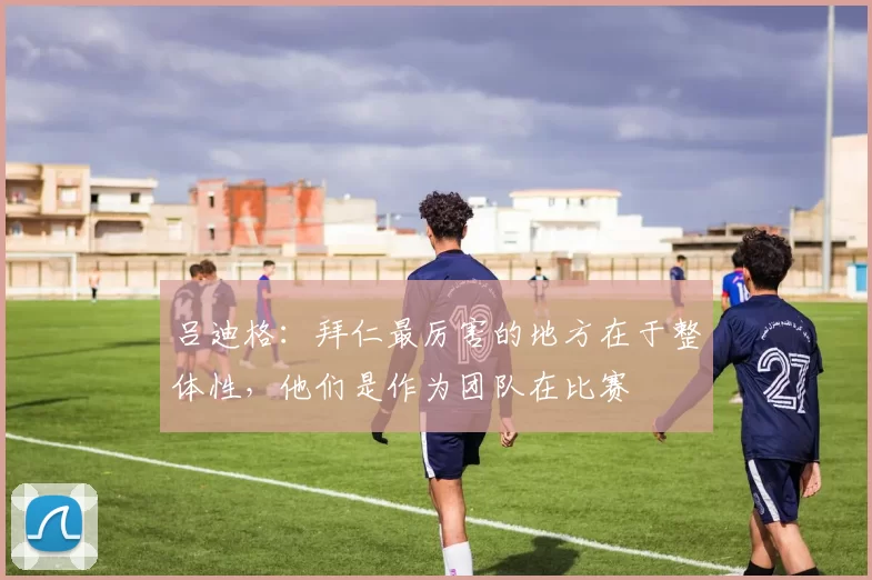 吕迪格：拜仁最厉害的地方在于整体性，他们是作为团队在比赛