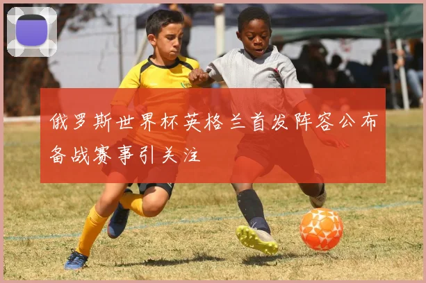 俄罗斯世界杯英格兰首发阵容公布备战赛事引关注