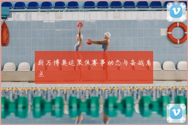 新万博奥运聚焦赛事动态与备战看点