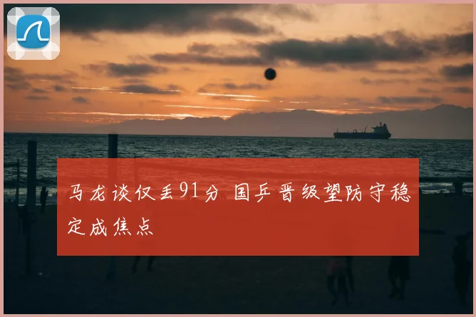 马龙谈仅丢91分 国乒晋级望防守稳定成焦点