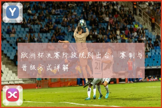 欧洲杯决赛阶段规则出台，赛制与晋级方式详解
