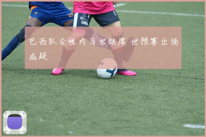 巴西队合练内马尔缺席 世预赛出场成疑